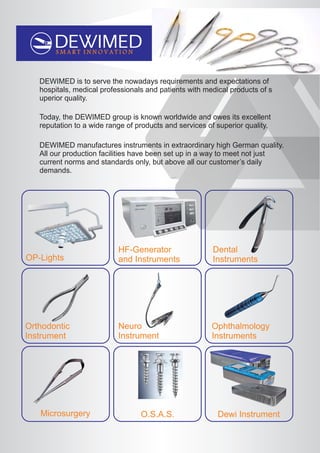 S M A R T I N N O V A T I O N
Neuro
Instrument
DEWIMED is to serve the nowadays requirements and expectations of
hospitals, medical professionals and patients with medical products of s
uperior quality.
Today, the DEWIMED group is known worldwide and owes its excellent
reputation to a wide range of products and services of superior quality.
DEWIMED manufactures instruments in extraordinary high German quality.
All our production facilities have been set up in a way to meet not just
current norms and standards only, but above all our customer’s daily
demands.
OP-Lights
HF-Generator
and Instruments
Dental
Instruments
Ophthalmology
Instruments
Microsurgery Dewi InstrumentO.S.A.S.
Orthodontic
Instrument
 