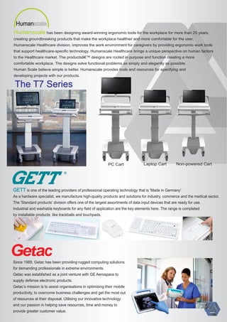 Humanscale has been designing award-winning ergonomic tools for the workplace for more than 25 years,
creating groundbreaking products that make the workplace healthier and more comfortable for the user.
Humanscale Healthcare division, improves the work environment for caregivers by providing ergonomic work tools
that support healthcare-speciﬁc technology. Humanscale Healthcare brings a unique perspective on human factors
to the Healthcare market. The productsâ€™ designs are rooted in purpose and function creating a more
comfortable workplace. The designs solve functional problems as simply and elegantly as possible.
Human Scale believe simple is better. Humanscale provides tools and resources for specifying and
developing projects with our products.
PC Cart Laptop Cart Non-powered Cart
The T7 Series
Humanscale
R
is one of the leading providers of professional operating technology that is 'Made in Germany'.GETT
As a hardware specialist, we manufacture high-quality products and solutions for industry, commerce and the medical sector.
The 'Standard products' division oﬀers one of the largest assortments of data input devices that are ready for use.
Industrial and washable keyboards for any ﬁeld of application are the key elements here. The range is completed
by installable products like trackballs and touchpads.
Since 1989, Getac has been providing rugged computing solutions
for demanding professionals in extreme environments.
Getac was established as a joint venture with GE Aerospace to
supply defense electronic products.
Getac’s mission is to assist organisations in optimising their mobile
productivity, to overcome business challenges and get the most out
of resources at their disposal. Utilising our innovative technology
and our passion in helping save resources, time and money to
provide greater customer value.
 