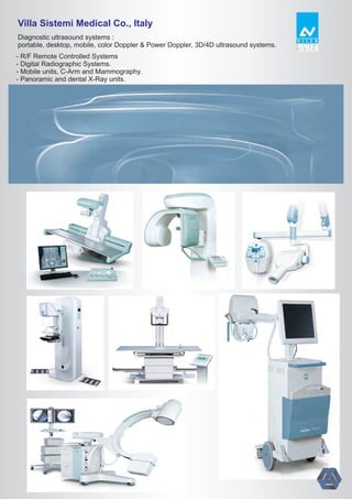 Villa Sistemi Medical Co., Italy
Diagnostic ultrasound systems :
portable, desktop, mobile, color Doppler & Power Doppler, 3D/4D ultrasound systems.
- R/F Remote Controlled Systems
- Digital Radiographic Systems.
- Mobile units, C-Arm and Mammography.
- Panoramic and dental X-Ray units.
 