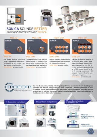 SOUNDSSONICA BETTER
NEW DESIGN, NEW TECHNOLOGY, NEW LIFE.
The simplest version in the SONICA
range is equipped with a timer which
can be set for up to 15 minutes. It can
also be set to manual operation.
Sweep System generator included.
This is equipped with a timer which can
be set for up to 15 minutes and can
also be set to manual operation. The
thermostat for the heater is set at 60°C.
Sweep System generator included.
Cleaning times and temperatures con
trolled electronically by a microproces
sor. Waterproof control panel.
Sweep System generator included.
The most technologically advanced of
the SONICA range: modern digital
display control panel; degassing time
setting; cleaning times from 0 to 99
minutes; tank liquid temperature setting
up to 70°C; storage capacity for up
to 10 cleaning programmes; Jet
program function allows for quick
and easy cleaning cycles.
Sweep System generator included.
Mod. M Mod. MH Mod. EPMod. ETH
Mod. M Mod. MH Mod. EPMod. ETH
S Classic: striking a perfect chord B Futura: Mocom’s ﬁnest performance.
Mocom thermal sealers.
A successful trio.
Millseal+ Manual.
A timeless masterpiece.
Millseal+ Evo.
A crescendo of simplicity
and eﬃciency
STERILIZATION FIRST
For over 25 years, safety, reliability and cutting-edge performance have been at the core of all design and
production work at Mocom, making us the global leader in sterilization. Conscientious attention to the choice
of materials, the use of innovative technology, the adoption of strict manufacturing and quality assurance
protocols and the extensive experience of qualiﬁed, specialised sterilization system designers ensure we
lead the way in terms of both skill and innovation.
 