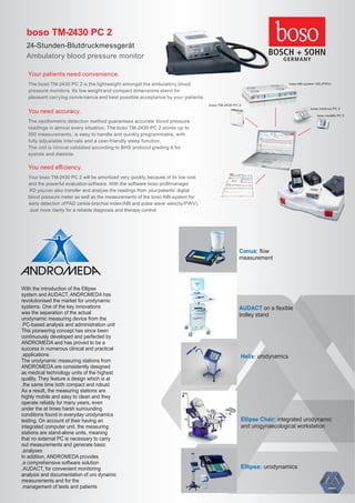 boso TM-2430 PC 2
24-Stunden-Blutdruckmessgerät
Ambulatory blood pressure monitor
Your patients need convenience.
The boso TM-2430 PC 2 is the lightweight amongst the ambulatory blood
pressure monitors. Its low weight and compact dimensions stand for
pleasant carrying convenience and best possible acceptance by your patients.
You need accuracy.
The oscillometric detection method guarantees accurate blood pressure
readings in almost every situation. The boso TM-2430 PC 2 stores up to
350 measurements, is easy to handle and quickly programmable, with
fully adjustable intervals and a user-friendly sleep function.
The unit is clinical validated according to BHS protocol grading A for
systole and diastole.
You need eﬃciency.
Your boso TM-2430 PC 2 will be amortized very quickly,because of its low cost
and the powerful evaluation software. With the software boso proﬁlmanager
XD youcan also transfer and analyse the readings from yourpatients’ digital
blood pressure meter as well as the measurements of the boso ABI-system for
early detection ofPAD (ankle-brachial index/ABI and pulse wave velocity/PWV).
Just more clarity for a reliable diagnosis and therapy control.
boso TM-2430 PC 2
boso ABI-system 100 (PWV)
boso medicus PC 2
boso medilife PC 3
urodynamicsEllipse:
integrated urodynamicEllipse Chair:
and urogynaecological workstation
urodynamicsHelix:
ﬂowConus:
measurement
on a ﬂexibleAUDACT
trolley stand
With the introduction of the Ellipse
system and AUDACT, ANDROMEDA has
revolutionised the market for urodynamic
systems. One of the key innovations
was the separation of the actual
urodynamic measuring device from the
.PC-based analysis and administration unit
This pioneering concept has since been
continuously developed and perfected by
ANDROMEDA and has proved to be a
success in numerous clinical and practical
.applications
The urodynamic measuring stations from
ANDROMEDA are consistently designed
as medical technology units of the highest
quality. They feature a design which is at
.the same time both compact and robust
As a result, the measuring stations are
highly mobile and easy to clean and they
operate reliably for many years, even
under the at times harsh surrounding
conditions found in everyday urodynamics
testing. On account of their having an
integrated computer unit, the measuring
stations are stand-alone units, meaning
that no external PC is necessary to carry
out measurements and generate basic
.analyses
In addition, ANDROMEDA provides
,a comprehensive software solution
,AUDACT, for convenient monitoring
analysis and documentation of uro dynamic
measurements and for the
.management of tests and patients
 