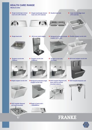 HEALTH CARE RANGE
Medical sinks
Single bowl/single drainer
inset sink (304 material)
Single bowl/single drainer
inset sink (316 material)
Single bowl sink All-in-one wash station
Double bowl sink Inset rimmed edge bowl
(316 material)
Saniguard protected double
surgeon scrub sink
Saniguard protected single
surgeon scrub sink
Surgeon scrub sink
(750mm)
Surgeon scrub sink
(1500mm)
Surgeon scrub sink
(2250mm)
Single surgeon scrub sink
Double surgeon scrub sink
All-in-one surgeon scrub sink
DUH hospital disposal unit,
back inlet for surface
mounted cisterns
DUH hospital disposal unit
DUG hospital disposal
unit (wall mounted)
Plaster of paris sink -
- 1200x600mm
FRANKE
 
