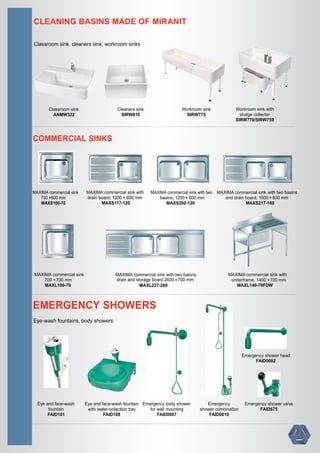 ×700 mm ×700 mm
× 600 mm× 600 mm× 600 mm600 mm
700 mm
CLEANING BASINS MADE OF MIRANIT
Classroom sink, cleaners sink, workroom sinks
COMMERCIAL SINKS
EMERGENCY SHOWERS
Eye and face-wash
fountain
FAID101
Eye and face-wash fountain
with water-collection tray
FAID108
Emergency body shower
for wall mounting
FAID0007
Emergency shower head
FAID0002
Emergency
shower combination
FAID0010
Eye-wash fountains, body showers
Emergency shower valve
FAID675
Cleaners sink
SIRW810
Workroom sink
SIRW775
Classroom sink
ANMW322
Workroom sink with
sludge collector
SIRW770/SIRW759
MAXIMA commercial sink
700 ×
MAXS100-70
MAXIMA commercial sink with
drain board, 1200
MAXS117-120
MAXIMA commercial sink with two
basins, 1200
MAXS200-120
MAXIMA commercial sink with two basins
and drain board, 1600
MAXS217-160
MAXIMA commercial sink
700 ×
MAXL100-70
MAXIMA commercial sink with
underframe, 1400
MAXL140-70FDW
MAXIMA commercial sink with two basins,
drain and storage board 2600
MAXL227-260
 