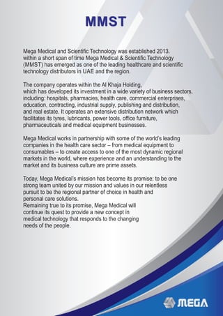 MMSTMMST
Mega Medical and Scientiﬁc Technology was established 2013.
within a short span of time Mega Medical & Scientiﬁc Technology
(MMST) has emerged as one of the leading healthcare and scientiﬁc
technology distributors in UAE and the region.
The company operates within the Al Khaja Holding,
which has developed its investment in a wide variety of business sectors,
including: hospitals, pharmacies, health care, commercial enterprises,
education, contracting, industrial supply, publishing and distribution,
and real estate. It operates an extensive distribution network which
facilitates its tyres, lubricants, power tools, oﬃce furniture,
pharmaceuticals and medical equipment businesses.
Mega Medical works in partnership with some of the world’s leading
companies in the health care sector – from medical equipment to
consumables – to create access to one of the most dynamic regional
markets in the world, where experience and an understanding to the
market and its business culture are prime assets.
Today, Mega Medical’s mission has become its promise: to be one
strong team united by our mission and values in our relentless
pursuit to be the regional partner of choice in health and
personal care solutions.
Remaining true to its promise, Mega Medical will
continue its quest to provide a new concept in
medical technology that responds to the changing
needs of the people.
 