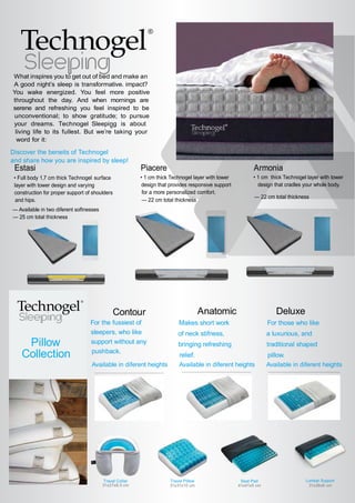 What inspires you to get out of bed and make an
impact?A good night’s sleep is transformative.
You wake energized. You feel more positive
throughout the day. And when mornings are
serene and refreshing you feel inspired to be
unconventional; to show gratitude; to pursue
your dreams. Technogel ®
Sleeping is about
living life to its fullest. But we’re taking your
word for it:
Discover the beneits of Technogel
and share how you are inspired by sleep!
Estasi
• Full body 1,7 cm thick Technogel surface
layer with tower design and varying
construction for proper support of shoulders
and hips.
— Available in two diferent softnesses
— 25 cm total thickness
Armonia
• 1 cm thick Technogel layer with tower
design that cradles your whole body.
— 22 cm total thickness
Piacere
• 1 cm thick Technogel layer with tower
design that provides responsive support
for a more personalized comfort.
— 22 cm total thickness
Pillow
Collection
Contour
For the fussiest of
sleepers, who like
support without any
pushback.
Available in diferent heights
Anatomic
Makes short work
of neck stifness,
bringing refreshing
relief.
Available in diferent heights
Deluxe
For those who like
a luxurious, and
traditional shaped
pillow.
Available in diferent heights
31x26x6 cm
Lumbar Support
41x41x5 cm
Seat PadTravel Collar
31x27x8,5 cm
Travel Pillow
31x31x10 cm
 