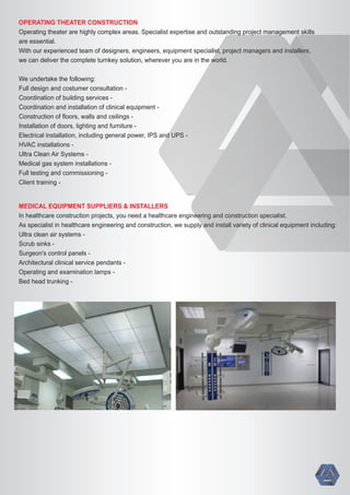 OPERATING THEATER CONSTRUCTION
Operating theater are highly complex areas. Specialist expertise and outstanding project management skills
are essential.
With our experienced team of designers, engineers, equipment specialist, project managers and installers,
we can deliver the complete turnkey solution, wherever you are in the world.
We undertake the following:
Full design and costumer consultation -
Coordination of building services -
Coordination and installation of clinical equipment -
Construction of ﬂoors, walls and ceilings -
Installation of doors, lighting and furniture -
Electrical installation, including general power, IPS and UPS -
HVAC installations -
Ultra Clean Air Systems -
Medical gas system installations -
Full testing and commissioning -
Client training -
MEDICAL EQUIPMENT SUPPLIERS & INSTALLERS
In healthcare construction projects, you need a healthcare engineering and construction specialist.
As specialist in healthcare engineering and construction, we supply and install variety of clinical equipment including:
Ultra clean air systems -
Scrub sinks -
Surgeon's control panels -
Architectural clinical service pendants -
Operating and examination lamps -
Bed head trunking -
 