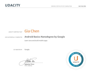 UDACITY CERTIFIES THAT
HAS SUCCESSFULLY COMPLETED
VERIFIED CERTIFICATE OF COMPLETION
L
EARN THINK D
O
EST 2011
Sebastian Thrun
CEO, Udacity
JULY 08, 2016
Gia Chen
Android Basics Nanodegree by Google
Learn Java and build mobile apps
CO-CREATED BY Google
 