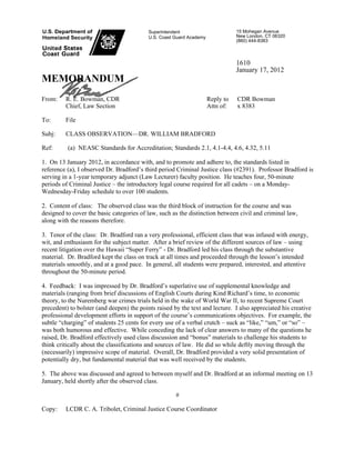 Superintendent
U.S. Coast Guard Academy
15 Mohegan Avenue
New London, CT 06320
(860) 444-8383
1610
January 17, 2012
MEMORANDUM
From: R. E. Bowman, CDR
Chief, Law Section
Reply to
Attn of:
CDR Bowman
x 8383
To: File
Subj: CLASS OBSERVATION—DR. WILLIAM BRADFORD
Ref: (a) NEASC Standards for Accreditation; Standards 2.1, 4.1-4.4, 4.6, 4.32, 5.11
1. On 13 January 2012, in accordance with, and to promote and adhere to, the standards listed in
reference (a), I observed Dr. Bradford’s third period Criminal Justice class (#2391). Professor Bradford is
serving in a 1-year temporary adjunct (Law Lecturer) faculty position. He teaches four, 50-minute
periods of Criminal Justice – the introductory legal course required for all cadets – on a Monday-
Wednesday-Friday schedule to over 100 students.
2. Content of class: The observed class was the third block of instruction for the course and was
designed to cover the basic categories of law, such as the distinction between civil and criminal law,
along with the reasons therefore.
3. Tenor of the class: Dr. Bradford ran a very professional, efficient class that was infused with energy,
wit, and enthusiasm for the subject matter. After a brief review of the different sources of law – using
recent litigation over the Hawaii “Super Ferry” - Dr. Bradford led his class through the substantive
material. Dr. Bradford kept the class on track at all times and proceeded through the lesson’s intended
materials smoothly, and at a good pace. In general, all students were prepared, interested, and attentive
throughout the 50-minute period.
4. Feedback: I was impressed by Dr. Bradford’s superlative use of supplemental knowledge and
materials (ranging from brief discussions of English Courts during Kind Richard’s time, to economic
theory, to the Nuremberg war crimes trials held in the wake of World War II, to recent Supreme Court
precedent) to bolster (and deepen) the points raised by the text and lecture. I also appreciated his creative
professional development efforts in support of the course’s communications objectives. For example, the
subtle “charging” of students 25 cents for every use of a verbal crutch – suck as “like,” “um,” or “so” –
was both humorous and effective. While conceding the lack of clear answers to many of the questions he
raised, Dr. Bradford effectively used class discussion and “bonus” materials to challenge his students to
think critically about the classifications and sources of law. He did so while deftly moving through the
(necessarily) impressive scope of material. Overall, Dr. Bradford provided a very solid presentation of
potentially dry, but fundamental material that was well received by the students.
5. The above was discussed and agreed to between myself and Dr. Bradford at an informal meeting on 13
January, held shortly after the observed class.
#
Copy: LCDR C. A. Tribolet, Criminal Justice Course Coordinator
 