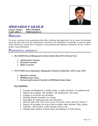Page 1 of 2
MOHAMED FAHAD.H
Contact Number: 00971 552392829
E-mail address: fahdhr@gmail.com
OBJECTIVE
To secure a position in the organization that offers challenge and opportunity for my career development
and at the same time serve the organization to the best of my capabilities. I would like to gain new skills
while utilizing my current area of expertise of procurement and employee satisfaction services within a
positive team environment.
PROFESSIONAL EXPERIENCE
 BLACKBOX Record Management solution, Dubai (July-2015 to Present Now)
 Administrative Assistant
 Document Controller
 Media Controller
 INFO FORT secure Information Management Solutions, Dubai (Dec -2012 to Jan -2015)
 Operation Assistant
 PRM(Operation Team)
 Outsourcing Document Controller in DIB(Dubai Islamic Bank)
Key Contribution:
 Preparing and Maintaining a tracking facility to enable documents to be updated easily.
 Support and coordinates with discipline with administration and control.
 Scanning in all relevant new documents.
 Checking dispatch documents are accurate.
 Responsible for maintaining hard copy information
 Microsoft Office Suite 2010 (Access, Excel, PowerPoint, Word); Microsoft Windows 7.
 Ensuring all documents are as up to date as possible within electronic filing systems.
 Experience with document control packages such as a site.
 Checking Daily Rotation of Media Tapes and Updating in O’Neil Software.
 