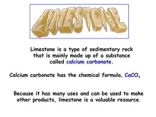 Limestone is a type of sedimentary rock
that is mainly made up of a substance
called calcium carbonate.
Calcium carbonate has the chemical formula, CaCO3
Because it has many uses and can be used to make
other products, limestone is a valuable resource.
 