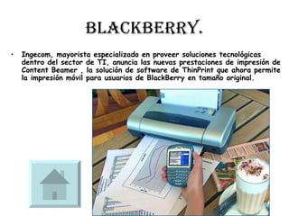 BlackBerry. Ingecom, mayorista especializado en proveer soluciones tecnológicas dentro del sector de TI, anuncia las nuevas prestaciones de impresión de Content Beamer , la solución de software de ThinPrint que ahora permite la impresión móvil para usuarios de BlackBerry en tamaño original.  