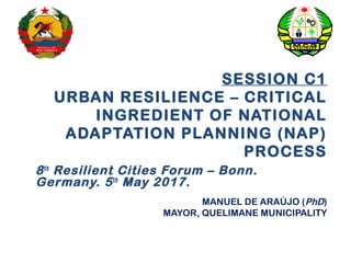 SESSION C1
URBAN RESILIENCE – CRITICAL
INGREDIENT OF NATIONAL
ADAPTATION PLANNING (NAP)
PROCESS
8th
Resilient Cities Forum – Bonn.
Germany. 5th
May 2017.
MANUEL DE ARAÚJO (PhD)
MAYOR, QUELIMANE MUNICIPALITY
 