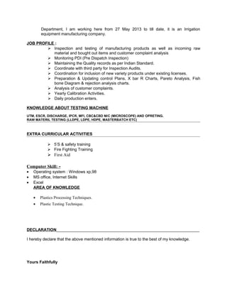 Department, I am working here from 27 May 2013 to till date, it is an Irrigation
equipment manufacturing company.
JOB PROFILE :
 Inspection and testing of manufacturing products as well as incoming raw
material and bought out items and customer complaint analysis
 Monitoring PDI (Pre Dispatch Inspection)
 Maintaining the Quality records as per Indian Standard.
 Coordinate with third party for Inspection Audits.
 Coordination for inclusion of new variety products under existing licenses.
 Preparation & Updating control Plans, X bar R Charts, Pareto Analysis, Fish
bone Diagram & rejection analysis charts.
 Analysis of customer complaints.
 Yearly Calibration Activities.
 Daily production enters.
KNOWLEDGE ABOUT TESTING MACHINE
UTM, ESCR, DISCHARGE, IPCR, MFI, CBC&CBD M/C (MICROSCOPE) AND OPRETING.
RAW MATERIL TESTING (LLDPE, LDPE, HDPE, MASTERBATCH ETC)
EXTRA CURRICULAR ACTIVITIES
 5’S & safety training
 Fire Fighting Training
 First Aid
Computer Skill: -
• Operating system : Windows xp,98
• MS office, Internet Skills
• Excel
AREA OF KNOWLEDGE
• Plastics Processing Techniques.
• Plastic Testing Technique.
DECLARATION_______________________________________________________________
I hereby declare that the above mentioned information is true to the best of my knowledge.
Yours Faithfully
 