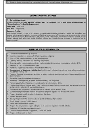  Study Of plastic Properties (e.g. Mechanical ,Electrical, Thermal, Optical ,Rheological etc)
ORGANISATIONAL DETAILS
 Current Experience:
Presently working with Sun Vacuum Formers Pvt. Ltd, Gurgaon (Unit of Sun group of companies) as
“Senior Engineer” in Quality Department.
Start Date : Nov 2015
End Date : Till present.
Company Profile:
Sun Vacuum Formers (P) Ltd. Is an ISO 9001-2008 certified company Turnover 1.2 Billion and employees 800
dealing with engineering plastic components, Painting components & Thermoforming components, the clients
such as Maruti Gurgaon, Maruti Manesar, GM,Honda, Ford, Tata motors, Product mix includes Garnish, louver
center, Handle door, Horn pad, Cover steering column. ETC-(Single source, supplier to maruti for its all
existing model).
CURRENT JOB RESPONSABLITY
 Overall responsibilities for QC activities
 Incoming inspection, in-process, first/last inspection, outgoing
 PDIR,PQCS & inspection reports of new developments.
 Updating drawing with latest and matching components.
 Ensuring quality system requirements are implemented and maintained in accordance with the QMS.
 Handling All ISO Documents related QMS.
 Monitoring objectives and initiation for reduction of failures.
 Achievement of Customer Satisfaction level through effective internal and external communication,
“KAIZENS”, Training etc.
 Focus on Continual Improvement activities to reduce cost and rejection rate(ppm), System establishment,
Documentation.
 5s,training regarding quality and standards.
 Monitoring Line inspection, PDI final inspection and IQC on daily basis.
 Managing quality team to achieve required quality targets including CAPA.
 Conduct internal and external audits, Non conformities identified during execution and ensure corrective
and preventive actions with appropriate closures.
 Ensure that test equipment’s, jigs and fixtures in QA dept. are in working order.
 Customer Complaints to be mention in customer complaint register and discuss with seniors.
 Prepare & upload work Instruction & Inspection Standard.
 Process & product audit.
 Solving the problem that is coming due to quality and delay of production.
 Check & clear rejection in ERP system.
 Fill up the customer rating format.
 Prepare the daily rejection report & Display of all customer Rejection Trend & defects..
 Closed the QPCR and prepare karma report.
 Continuous Improvements, suggestion / Kaizen and VA-VE .
 Prepare shift schedule of Dept.
2-2
 