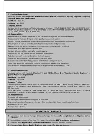  Previous Experience:
Previously worked with Polyplastic Automotive India Pvt Ltd,Gurgaon as “Quality Engineer” in Quality
Control & Assurance Department.
Start Date : Sep 2013
End Date : Nov 2015.
Company Profile:
Company jointly manufacture of Automotive parts for direct MARUTI SUZUKI INDIA LTD, HERO MOTO CORP,
HONDA .Polyplastics is ISO/TS16949 & ISO 14001 certified MOTOR CYCLE GENERAL MOTOR INDIA, DELPHI,
TAKATA INDIA, SUZUKI MOTOR INDIA etc).
Job Responsibility:
-Responsible for in process inspection of job carried out in injection moulding department.
-Responsible for maintain & improvement quality management system.
-Conduct internal quality audit, report generated through audit & process non conformities.
-Ensuring that all work is carried out on shop floor as per standard procedure.
-Evaluate corrective and preventive actions report to prevent any quality problems.
-Control PPM level in house and customer end.
-Conduct & Review all labs testing for moulding parts.
-Carrying out SPC on various process performed on shop floor.
-Rejection & rework review and analysis find root causes.
-Interaction with Customers and addressing customer issue.
-Evaluate work instruction sheet, process control sheel & one point lesson.
-Supervisor & operator training for customer requirement & key critical operations.
-Documentation and conformance of procedure as per TS/ISO 16949 and ISO 14001.
 Previous Experience:
Previously worked with Hartech Plastics Pvt Ltd, NOIDA Phase-2 as “Assistant Quality Engineer” in
Quality Assurance Department.
Start Date : Apr 2012
End Date : Sep 2013.
Company Profile:
Company jointly manufacture of Products,Automobiles Parts For MRPL”, House holding parts for “SAMSUNG”
door locks for “SHIVANI”,clamp and clips for “MSSL”,Electronics CFL parts for PHILIPS” AND “HAVELLS” and
LED light parts.
USED MATERIALS :-NYLON -6, POM, PMMA, ABS, PC, HIPS, PP, GPPS, PBT.USED MACHINES :- OMEGA
MILACRONE 450-910 T,SP 400 SPERRY, SPERRY 130, 100 TOSHIBA ,ELECTRONICA,JONWAI etc.
Job Responsibility:
-Preparing job setup report.
-To check gap data report of running part at shift time.
-In process inspection of component like as – Color check, weight check, moulding defected etc.
-Process and product audit.
-Maintain “5S” activities.
ACHIEVEMENTS DETAILS
 Appreciated from General Manager & Project Manager for Successful completion of audit points before
Timeline.
 Rewarded as employee of the Year 2014 award for achieving 100% customer satisfaction.
 Received Many Appreciation from Maruti Customer for Quick and kind Support
 Promoted as a Senior Quality Engineer as a reward for best performer.
3-2
 