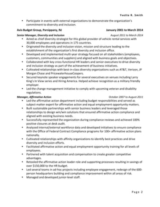 Yvette R. Smi th 
Page 2 
 Participate in events with external organizations to demonstrate the organization’s commitment to diversity and inclusion. 
Avis Budget Group, Parsippany, NJ January 2001 to March 2014 
Senior Manager, Diversity and Inclusion August 2011 to March 2014 
 Acted as chief diversity strategist for this global provider of vehicle rental services with 30,000 employees and operations in 175 countries. 
 Originated the diversity and inclusion vision, mission and structure leading to the establishment of the organization’s first diversity and inclusion office. 
 Developed and implemented multi-year strategy focused on all stakeholders (employees, customers, communities and suppliers) and aligned with business goals and objectives. 
 Collaborated with key cross-functional HR leaders and senior executives to drive diversity and inclusion strategy as part of the achievement of business initiatives. 
 Cultivated relationships with best-in-class diversity organizations such as AT&T, Verizon, JP Morgan Chase and PricewaterhouseCoopers. 
 Secured keynote speaker engagements for several executives on venues including Larry King’s In View series and Hiring America. Helped achieve recognition as a military friendly employer. 
 Led the change management initiative to comply with upcoming veteran and disability regulations. 
Manager, Affirmative Action October 2007 to August 2011 
 Led the affirmative action department including budget responsibilities and served as subject matter expert for affirmative action and equal employment opportunity matters. 
 Built sustainable partnerships with senior business leaders and leveraged those relationships to design win/win solutions that ensured affirmative action compliance and aligned with existing business needs. 
 Successfully represented the organization during compliance reviews and achieved 100% positive closures at desk audit. 
 Analyzed internal/external workforce data and developed initiatives to ensure compliance with the Office of Federal Contract Compliance programs for 100+ affirmative action plans nationally. 
 Cultivated relationships with affinity organizations to identify best practices and drive diversity and inclusion efforts. 
 Facilitated affirmative action and equal employment opportunity training for all levels of employees. 
 Partnered with talent acquisition and compensation to create greater competitive advantages. 
 Retooled the affirmative action leader role and supporting processes resulting in savings of over $150,000 to the HR budget. 
 Led several teams in ad-hoc projects including employee engagement, redesign of the 600- person headquarters building and compliance improvement within all areas of risk. 
 Managed and developed junior-level staff. 
 