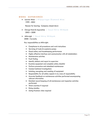 HARDUS JACOBS – 073 225 3926
Page 3
W O R K E X P E R I E N C E
 Learner Miner | Klipspringer Diamond Mine
1999 - 2002
Reason for leaving: Company closed down
 Charge Hand & Apprentice | Sasol Nitro Witbank
2002 – 2008
 Millwright | Sasol Nitro Witbank
2008 – Currently
Key responsibilities as Millwright:
 Compliance to all procedures and work instructions
 Servicing of trucks & explosive pumps
 Good safety and housekeeping performance
 Highly effective interface and communication with all stakeholders
 Maintenance activities
 Fault finding
 Identify defects and report to supervisor
 Examine equipment and complete safety checklist
 Perform preventive and scheduled maintenance
 Conduct technical investigations
 Isolating, energising and resetting of equipment
 Responsibility for all safety aspects in my area of responsibility
 Accurate feedback on maintenance activities performed encompassing
relevant information.
 Detailed record keeping of all maintenance and inspection activities
performed.
 Work overtime if required
 Doing standby
 Acting Foreman when required
 