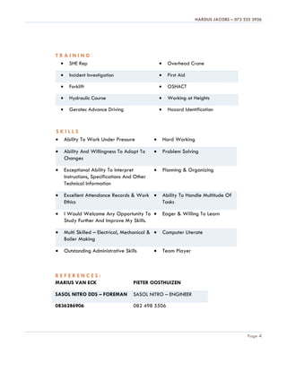 HARDUS JACOBS – 073 225 3926
Page 4
T R A I N I N G
 SHE Rep  Overhead Crane
 Incident Investigation  First Aid
 Forklift  OSHACT
 Hydraulic Course  Working at Heights
 Gerotec Advance Driving  Hazard Identification
S K I L L S
 Ability To Work Under Pressure  Hard Working
 Ability And Willingness To Adapt To
Changes
 Problem Solving
 Exceptional Ability To Interpret
Instructions, Specifications And Other
Technical Information
 Planning & Organizing
 Excellent Attendance Records & Work
Ethics
 Ability To Handle Multitude Of
Tasks
 I Would Welcome Any Opportunity To
Study Further And Improve My Skills.
 Eager & Willing To Learn
 Multi Skilled – Electrical, Mechanical &
Boiler Making
 Computer Literate
 Outstanding Administrative Skills  Team Player
R E F E R E N C E S :
MARIUS VAN ECK PIETER OOSTHUIZEN
SASOL NITRO DDS – FOREMAN SASOL NITRO – ENGINEER
0836286906 082 498 5506
 