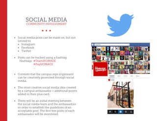 SOCIAL MEDIA
COMMUNITY INVOLVEMENT
•	 Social media posts can be made on, but not
limited to:
•	 Instagram
•	 Facebook
•	 Twitter
•	 Posts can be tracked using a hashtag.
Hashtags: #TeamHOMAGE
		 #PayHOMAGE
		 ...
•	 Contests that the campus reps implement
can be creatively promoted through social
media.
•	 The most creative social media idea created
by a campus ambassador = additional points
added to their plus card.
•	 There will be an initial meeting between
the social media team and the ambassadors
in order to establish the guidelines of an
acceptable post. The first few posts of each
ambassador will be monitered.
 