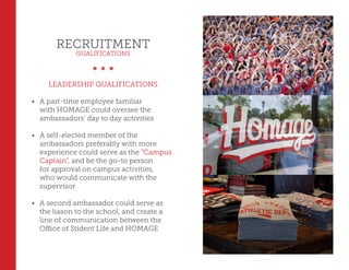 RECRUITMENT
QUALIFICATIONS
LEADERSHIP QUALIFICATIONS
•	 A part-time employee familiar
with HOMAGE could oversee the
ambassadors’ day to day activities
•	 A self-elected member of the
ambassadors preferably with more
experience could serve as the “Campus
Captain”, and be the go-to person
for approval on campus activities,
who would communicate with the
supervisor
•	 A second ambassador could serve as
the liason to the school, and create a
line of communication between the
Office of Stident Life and HOMAGE
 