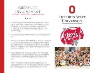 GREEK LIFE
INVOLVEMENT
SORORITY/FRATERNITY AMBASSADOR
•	 Each sorority/ fraternity will be given the option
(up to 5 sorority and fraternity members) to elect
one HOMAGE ambassador to be represented
as an HOMAGE ambassador leader in the OSU
community
•	 Their goal is to promote HOMAGE amongst greek
life
•	 Possibly incorporate HOMAGE to donate a portion
of proceeds to benefit sororities philanthropies if
the ambassador sells/ refers a certain amount of
items or surpasses their goal(aiming high on this
one- it’s an idea)
•	 Could potentially team up with other fraternity
ambassadors and promote HOMAGE during the
football season and throughout the rest of the
year
•	 There will be incentives and competitions for
which Sorority or Fraternity can promote or have
the most unique way of promoting the brand
 