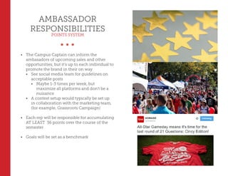 AMBASSADOR
RESPONSIBILITIES
POINTS SYSTEM
•	 The Campus Captain can inform the
ambasadors of upcoming sales and other
opportunities, but it’s up to each individual to
promote the brand in their on way
•	 See social media team for guidelines on
acceptable posts
•	 Maybe 1-3 times per week, but
maximize all platforms and don’t be a
nuisance
•	 A contest setup would typically be set up
in collaboration with the marketing team,
(for example, Grassroots Campaign)
•	 Each rep will be responsible for accumulating
AT LEAST 36 points over the course of the
semester
•	 Goals will be set as a benchmark
 