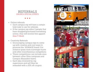 REFERRALS
ONLINE & SPECIAL EVENTS
•	 Online referrals
•	 Each campus rep will have a certain
link/code to use for referrals.
•	 If the campus rep refers 5 people that
have shopped/purchased something
online, they will receive free apparel
(free T-Shirt)
•	 Creativity Referrals
•	 Encouraging campus reps to come
up with creative and cool ways to
promote the HOMAGE brand. For
instance grass roots scavenger hunts
and other miscellaneous competions
•	 These competitions can include ones
between other Ohio campuses and
Campus Abassador teams
•	 Each idea reviewed by rep
supervisors and will then be
rewarded with a 20% off coupon.
 