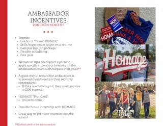 AMBASSADOR
INCENTIVES
BONUSES & BENEFITS
•	 Benefits
•	 Leader of “Team HOMAGE”
•	 Skills/experiences to put on a resume
•	 Campus Rep gift package
•	 Flexible scheduling
•	 Free gear
•	 We can set up a checkpoint system to
apply specific stipends or bonuses for the
ambassadors that reach/surpass their goals**
•	 A good way to reward the ambassador is
to reward them based on their monthly
checkpoints
•	 If they reach their goal, they could receive
a $200 stipend
•	 HOMAGE “Plus Card”
•	 (more to come)
•	 Possible future internship with HOMAGE
•	 Great way to get more involved with the
school
**Undisclosed to the ambassadors
 