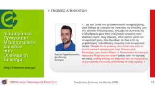 Διατμηματικό
Πρόγραμμα
Μεταπτυχιακών
Σπουδών
στην
Οικονομική
Επιστήμη
http://maecon.uom.gr/
«… αν και μέσω του μεταπτυχιακού προγράμματος,
μου δόθηκε η ευκαιρία να συνεχίσω τις σπουδές μου
στο επίπεδο διδακτορικού, επέλεξα να συνεχίσω τη
σταδιοδρομία μου στην αναζήτηση εργασίας στον
ιδιωτικό τομέα. Έως σήμερα, επτά χρόνια μετά την
αποφοίτησή μου, έχω δουλέψει σε δύο από τις
μεγαλύτερες πολυεθνικές εταιρείες στον ενεργειακό
τομέα. Θεωρώ ότι οι γνώσεις που απέκτησα από το
μεταπτυχιακό πρόγραμμα στην Οικονομική
Επιστήμη, μου έχουν δώσει τη δυνατότητα να έχω μια
σφαιρική θεώρηση των έργων (πέρα από την αμιγώς
τεχνική), καθώς επίσης να κατανοώ και να συμμετέχω
στις εταιρικές πολιτικές επέκτασης σε νέες αγορές. »
Kostas Papathanasiou,
Διευθυντής
Energon
 ΓΝΩΜΕΣ ΑΠΟΦΟΙΤΩΝ
ΔΠΜΣ στην Οικονομική Επιστήμη Σαρτζετάκης Ευτύχιος, Διευθυντής ΔΠΜΣ 13
 