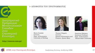 Διατμηματικό
Πρόγραμμα
Μεταπτυχιακών
Σπουδών
στην
Οικονομική
Επιστήμη
http://maecon.uom.gr/
Maria Grydaki
Lecturer
Dept. of Economics
University of Stirling
Thomai Filippeli,
Lecturer
School of Economics and
Finance, Queen Mary
Dimitrios Nikolaou
Assistant Professor
Dept. of Economics
Illinois State University
 ΑΠΟΦΟΙΤΟΙ ΤΟΥ ΠΡΟΓΡΑΜΜΑΤΟΣ
ΔΠΜΣ στην Οικονομική Επιστήμη Σαρτζετάκης Ευτύχιος, Διευθυντής ΔΠΜΣ 17
 