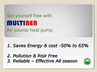 1. Saves Energy & cost -50% to 65%1. Saves Energy & cost -50% to 65%
2. Pollution & Risk Free2. Pollution & Risk Free
3. Reliable – Effective All season3. Reliable – Effective All season
Set yourself free with
MULTIBEN
Air source heat pump
 