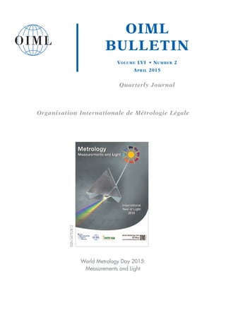 OIML
BULLETIN
VOLUME LVI • NUMBER 2
APRIL 2015
Quarterly Journal
Organisation Internationale de Métrologie Légale
World Metrology Day 2015:
Measurements and Light
ISSN0473-2812
 