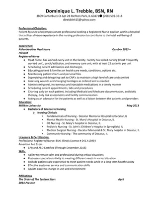 Dominique L. Trebble, BSN, RN
3809 Canterbury Ct Apt 2B Richton Park, IL 60471● (708) 539-3618
dtrebble415@yahoo.com 
Professional Objective:
Patient-focused and compassionate professional seeking a Registered Nurse position within a hospital
that utilizes diverse experience in the nursing profession to contribute to the total well being of
patients.
Experience:
Alden Heather Healthcare October 2013 –
Present
Registered Nurse
● Float Nurse, has worked every unit in the facility. Facility has skilled nursing (most frequently
worked unit), psych/addiction, and memory care unit, with at least 22 patients per unit
● Scheduling patient admissions and discharges
● Educating patient & families on health care needs, conditions, options etc.
● Maintaining patient charts and personal files
● Supervising and delegating task to CNA’s to maintain a high level of care and comfort
● Assessing wounds and changing bandages as ordered and as needed
● Administering oral, intravenous and injectable medications in a timely manner
● Scheduling patient appointments, labs and procedures
● Charting daily on each patient, including Medicaid and Medicare documentation, antibiotic
therapy, daily risk assessments and facility communication.
● Acting as an advocate for the patients as well as a liaison between the patients and providers
Education:
Millikin University May 2013
● Bachelors of Science in Nursing
o Nursing Clinicals
▪ Fundamentals of Nursing - Decatur Memorial Hospital in Decatur, IL
▪ Mental Health Nursing - St. Mary’s Hospital in Decatur, IL
▪ OB Nursing - St. Mary’s hospital in Decatur, IL
▪ Pediatric Nursing - St. John’s Children’s Hospital in Springfield, IL
▪ Medical Surgical Nursing - Decatur Memorial & St. Mary hospital in Decatur, IL
▪ Community Nursing - The community of Decatur, IL
Licensure & Certification:
Professional Registered Nurse: BSN; Illinois License # 041.413964
American Red Cross
● CPR and AED Certified (Through December 2016)
Skills:
● Ability to remain calm and professional during critical situations
● Possesses special sensitivity to meeting different needs in varied situation
● Bedside patient care experience to meet patient needs while in a long term health facility
● Effective customer service and communication skills
● Adapts easily to change in unit and environment
Affiliations
The Order of The Eastern Stars April
2014-Present
 