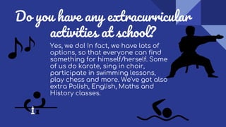 Do you have any extracurricular
activities at school?
Yes, we do! In fact, we have lots of
options, so that everyone can find
something for himself/herself. Some
of us do karate, sing in choir,
participate in swimming lessons,
play chess and more. We’ve got also
extra Polish, English, Maths and
History classes.
 