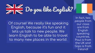 Do you like English?
Of course! We really like speaking
English, because it’s fun and it
lets us talk to new people. We
learn English to be able to travel
to many new places in the world.
In fact, two
people from
our class
are from
English
speaking
countries.
Paul is from
the UK and
Gaja is from
Ireland!
 