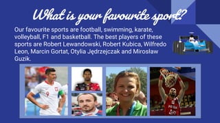 What is your favourite sport?
Our favourite sports are football, swimming, karate,
volleyball, F1 and basketball. The best players of these
sports are Robert Lewandowski, Robert Kubica, Wilfredo
Leon, Marcin Gortat, Otylia Jędrzejczak and Mirosław
Guzik.
 