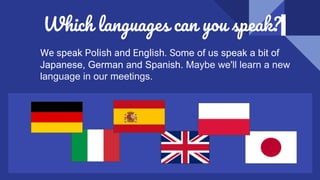 Which languages can you speak?
We speak Polish and English. Some of us speak a bit of
Japanese, German and Spanish. Maybe we'll learn a new
language in our meetings.
 
