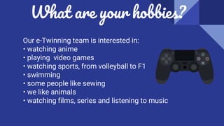 What are your hobbies?
Our e-Twinning team is interested in:
• watching anime
• playing video games
• watching sports, from volleyball to F1
• swimming
• some people like sewing
• we like animals
• watching films, series and listening to music
 