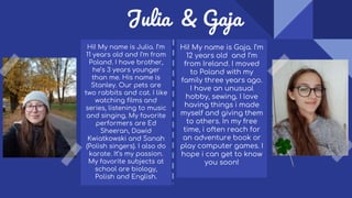 Julia & Gaja
Hi! My name is Gaja. I’m
12 years old and I’m
from Ireland. I moved
to Poland with my
family three years ago.
I have an unusual
hobby, sewing. I love
having things i made
myself and giving them
to others. In my free
time, i often reach for
an adventure book or
play computer games. I
hope i can get to know
you soon!
Hi! My name is Julia. I’m
11 years old and I’m from
Poland. I have brother,
he’s 3 years younger
than me. His name is
Stanley. Our pets are
two rabbits and cat. I like
watching films and
series, listening to music
and singing. My favorite
performers are Ed
Sheeran, Dawid
Kwiatkowski and Sanah
(Polish singers). I also do
karate. It’s my passion.
My favorite subjects at
school are biology,
Polish and English.
 