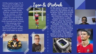 Igor & Piotrek
Hi! My name is Piotrek. I’m 12
years old. My hobbies are ski
jumping, football and console
games. I like reading books
and listening to music. My
favourite book is called
“Hobbit” and my favourite
singer is Sanah. My favourite
footballer is Ronaldo. My
favourite subject is History. I
am funny and always smiling.
I haven’t got pets but I have
little brother. My biggest
dream is to go to the stadium
“Estadio Santiago Bernabeu.“
Hi! My name is Igor I’m 11
years old my hobbies are
Formula 1, go-karts and
football. I haven’t got any
pets but I have a little
brother, sometime he is
like an animal… :) I play
football in Vrotcovia
Lublin. You can find this
club on Facebook. Apart
from football and Formula
1, I like playing video
games on PS4. My
favourite game is F1 2021.
Of course I watch series,
films and listen to music.
 