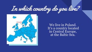 In which country do you live?
We live in Poland.
It’s a country located
in Central Europe,
at the Baltic Sea.
.
 
