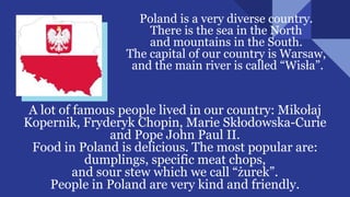 Poland is a very diverse country.
There is the sea in the North
and mountains in the South.
The capital of our country is Warsaw,
and the main river is called “Wisła”.
A lot of famous people lived in our country: Mikołaj
Kopernik, Fryderyk Chopin, Marie Skłodowska-Curie
and Pope John Paul II.
Food in Poland is delicious. The most popular are:
dumplings, specific meat chops,
and sour stew which we call “żurek”.
People in Poland are very kind and friendly.
 