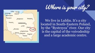 Where is your city?
We live in Lublin. It’s a city
located in South-Eastern Poland,
by the “Bystrzyca” river. Our city
is the capital of the voivodeship
and a large academic centre.
 