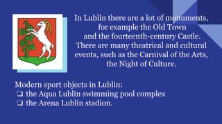 In Lublin there are a lot of monuments,
for example the Old Town
and the fourteenth-century Castle.
There are many theatrical and cultural
events, such as the Carnival of the Arts,
the Night of Culture.
Modern sport objects in Lublin:
❏ the Aqua Lublin swimming pool complex
❏ the Arena Lublin stadion.
 