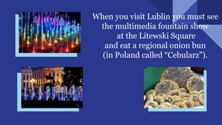 When you visit Lublin you must see
the multimedia fountain show
at the Litewski Square
and eat a regional onion bun
(in Poland called “Cebularz”).
 