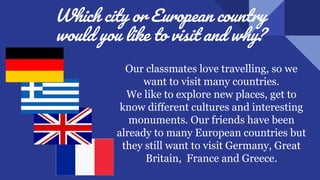 Which city or European country
would you like to visit and why?
Our classmates love travelling, so we
want to visit many countries.
We like to explore new places, get to
know different cultures and interesting
monuments. Our friends have been
already to many European countries but
they still want to visit Germany, Great
Britain, France and Greece.
 