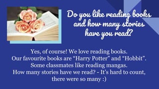 Do you like reading books
and how many stories
have you read?
Yes, of course! We love reading books.
Our favourite books are “Harry Potter” and “Hobbit”.
Some classmates like reading mangas.
How many stories have we read? - It’s hard to count,
there were so many :)
 