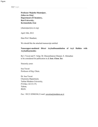 1 | P a g e
Professor Mojtaba Shamsipur,
Editor-in-Chief,
Department of Chemistry,
Razi University,
Kermanshah, Iran
(shamsipur@ics-ir.org)
April 18th, 2012
Dear Prof. Shaabani,
We should like the attached manuscript entitled:
Nanocopper-mediated Direct Arylsulfonamidation of Aryl Halides with
Arylsulfonylazides
By I. Yavari and Y. Solgi, M. Ghazanfarpour-Darjani, S. Ahmadian
to be considered for publication in J. Iran. Chem. Soc.
Sincerely yours
Issa Yavari
Professor of Org. Chem.
Dr. Issa Yavari
Chemistry Department,
Tarbiat Modares University,
P O Box 14115-175,
Tehran,
IRAN.
Fax: +98 21 82886544; E-mail: yavarisa@modares.ac.ir
Figure
 