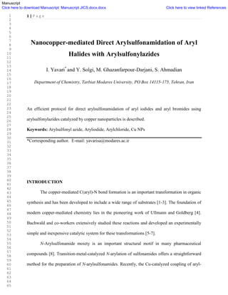 1 | P a g e
Nanocopper-mediated Direct Arylsulfonamidation of Aryl
Halides with Arylsulfonylazides
I. Yavari*
and Y. Solgi, M. Ghazanfarpour-Darjani, S. Ahmadian
Department of Chemistry, Tarbiat Modares University, PO Box 14115-175, Tehran, Iran
An efficient protocol for direct arylsulfonamidation of aryl iodides and aryl bromides using
arylsulfonylazides catalyzed by copper nanoparticles is described.
Keywords: Arylsulfonyl azide, Aryliodide, Arylchloride, Cu NPs
*Corresponding author. E-mail: yavarisa@modares.ac.ir
INTRODUCTION
The copper-mediated C(aryl)-N bond formation is an important transformation in organic
synthesis and has been developed to include a wide range of substrates [1-3]. The foundation of
modern copper-mediated chemistry lies in the pioneering work of Ullmann and Goldberg [4].
Buchwald and co-workers extensively studied these reactions and developed an experimentally
simple and inexpensive catalytic system for these transformations [5-7].
N-Arylsulfonamide moiety is an important structural motif in many pharmaceutical
compounds [8]. Transition-metal-catalyzed N-arylation of sulfonamides offers a straightforward
method for the preparation of N-arylsulfonamides. Recently, the Cu-catalyzed coupling of aryl-
Manuscript
Click here to download Manuscript: Manuscript JICS.docx.docx Click here to view linked References
1
2
3
4
5
6
7
8
9
10
11
12
13
14
15
16
17
18
19
20
21
22
23
24
25
26
27
28
29
30
31
32
33
34
35
36
37
38
39
40
41
42
43
44
45
46
47
48
49
50
51
52
53
54
55
56
57
58
59
60
61
62
63
64
65
 