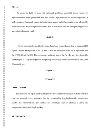 7 | P a g e
As shown in Table 2, using the optimized conditions described above, various N-
arylsulfonamides were synthesized from aryl iodides, aryl bromides and arylsulfonylazides. A
wide variety of functional groups, including nitro, cyano and trifluoromethyl, are tolerated by
these conditions. Arylsulfonylazides worked well as substrates, and the corresponding products
were obtained in good yield.
>Table 2<
Copper nanoparticles used in this study, have been prepared according to literature [19].
Figure 1 shows XRD pattern of the Cu NPs. All of the diffraction peaks are in agreement with
the JCPDS file of Cu [19]. The morphology and grain size of the Cu NPs were investigated by
SEM (Figure 2). They have spherical morphology including a narrow distribution of sizes, from
32 nm to 68 nm.
>Figure 1<
>Figure 2<
CONCLUSIONS
In conclusion, we report an efficient synthetic procedure for the direct C-N bond formation
catalyzed by simple copper sources to form the corresponding N-arylsulfonamides by using aryl
halides and sulfonylazides. This method has advantages such as offering a simple and
inexpensive catalyst and simple workup.
REFERENCES
1
2
3
4
5
6
7
8
9
10
11
12
13
14
15
16
17
18
19
20
21
22
23
24
25
26
27
28
29
30
31
32
33
34
35
36
37
38
39
40
41
42
43
44
45
46
47
48
49
50
51
52
53
54
55
56
57
58
59
60
61
62
63
64
65
 
